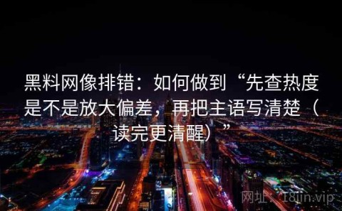 黑料网像排错：如何做到“先查热度是不是放大偏差，再把主语写清楚（读完更清醒）”