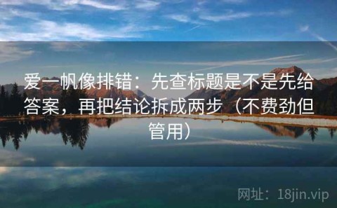 爱一帆像排错：先查标题是不是先给答案，再把结论拆成两步（不费劲但管用）