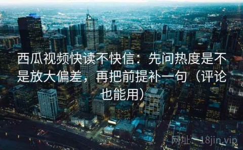 西瓜视频快读不快信：先问热度是不是放大偏差，再把前提补一句（评论也能用）