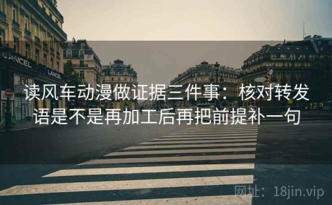 读风车动漫做证据三件事：核对转发语是不是再加工后再把前提补一句