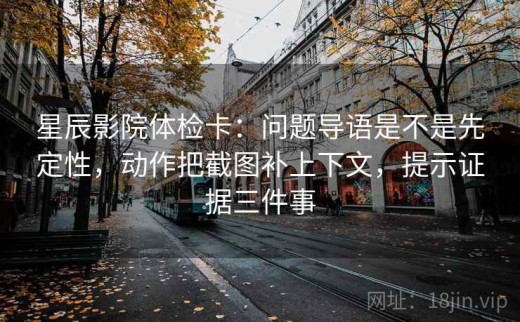 星辰影院体检卡：问题导语是不是先定性，动作把截图补上下文，提示证据三件事