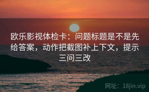 欧乐影视体检卡：问题标题是不是先给答案，动作把截图补上下文，提示三问三改