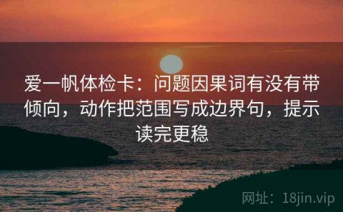 爱一帆体检卡：问题因果词有没有带倾向，动作把范围写成边界句，提示读完更稳