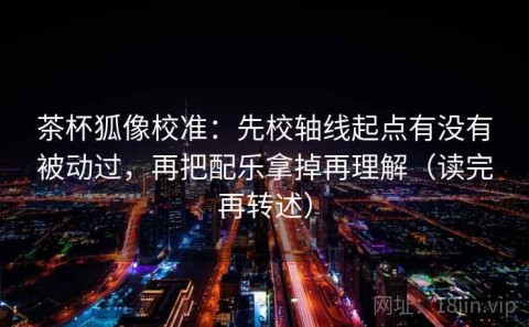 茶杯狐像校准：先校轴线起点有没有被动过，再把配乐拿掉再理解（读完再转述）