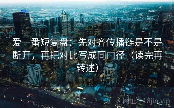 爱一番短复盘：先对齐传播链是不是断开，再把对比写成同口径（读完再转述）