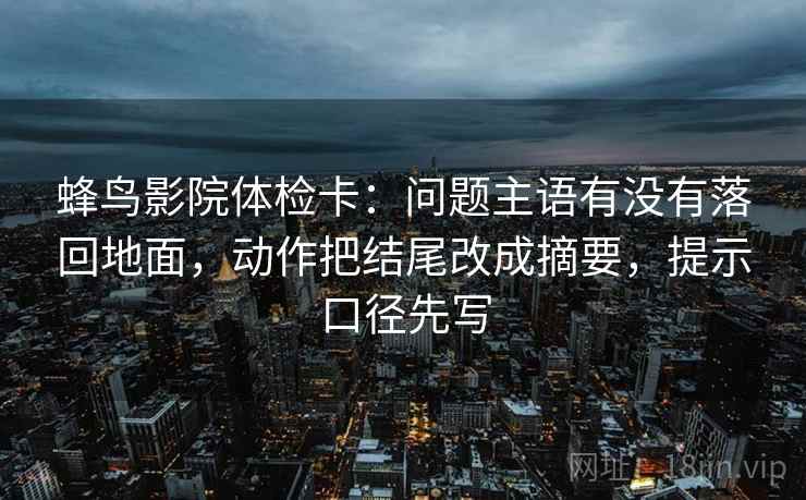 蜂鸟影院体检卡：问题主语有没有落回地面，动作把结尾改成摘要，提示口径先写