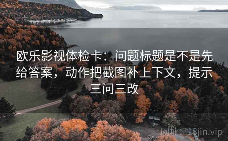欧乐影视体检卡：问题标题是不是先给答案，动作把截图补上下文，提示三问三改