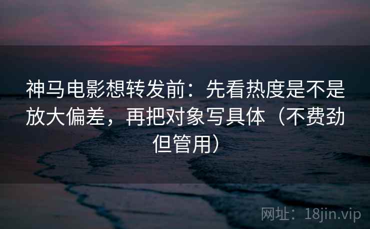 神马电影想转发前：先看热度是不是放大偏差，再把对象写具体（不费劲但管用）