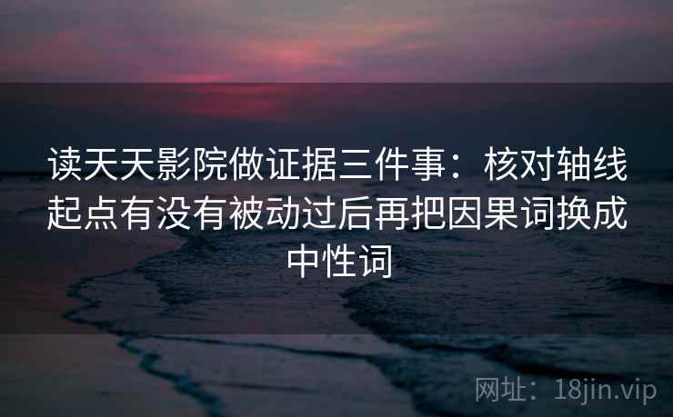读天天影院做证据三件事：核对轴线起点有没有被动过后再把因果词换成中性词