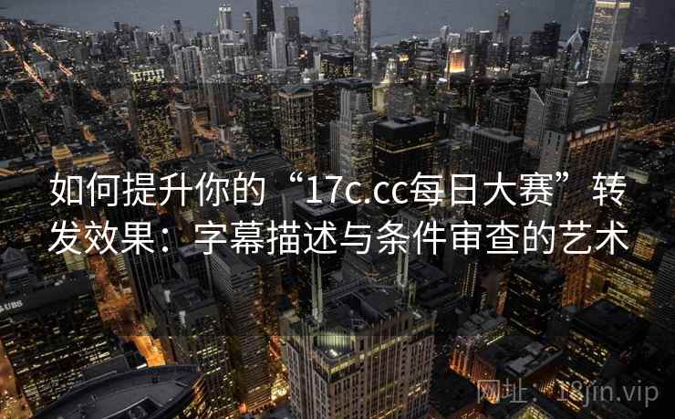 如何提升你的“17c.cc每日大赛”转发效果:字幕描述与条件审查的艺术 如何提升你的“17c.cc每日大赛”转发效果:字幕描述与条件审查的艺术