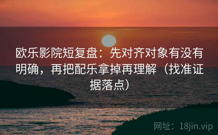 欧乐影院短复盘:先对齐对象有没有明确,再把配乐拿掉再理解(找准证据落点) 欧乐影院短复盘:先对齐对象有没有明确,再把配乐拿掉再理解(找准证据落点)