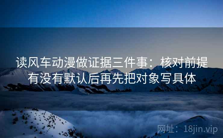 读风车动漫做证据三件事:核对前提有没有默认后再先把对象写具体 读风车动漫做证据三件事:核对前提有没有默认后再先把对象写具体
