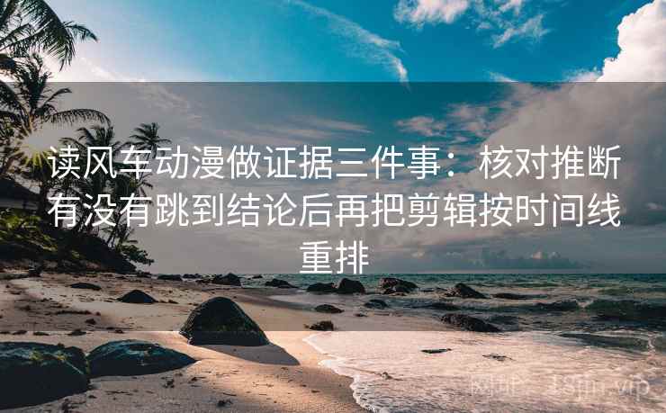 读风车动漫做证据三件事:核对推断有没有跳到结论后再把剪辑按时间线重排 读风车动漫做证据三件事:核对推断有没有跳到结论后再把剪辑按时间线重排