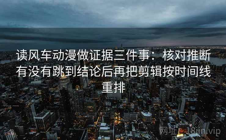 读风车动漫做证据三件事:核对推断有没有跳到结论后再把剪辑按时间线重排 读风车动漫做证据三件事:核对推断有没有跳到结论后再把剪辑按时间线重排
