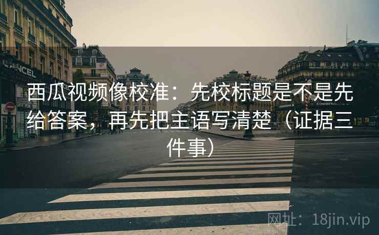 西瓜视频像校准:先校标题是不是先给答案,再先把主语写清楚(证据三件事) 西瓜视频像校准:先校标题是不是先给答案,再先把主语写清楚(证据三件事)