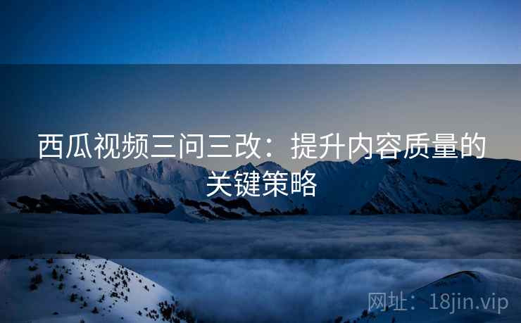 西瓜视频三问三改:提升内容质量的关键策略 西瓜视频三问三改:提升内容质量的关键策略