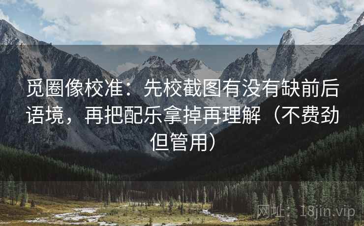 觅圈像校准:先校截图有没有缺前后语境,再把配乐拿掉再理解(不费劲但管用) 觅圈像校准:先校截图有没有缺前后语境,再把配乐拿掉再理解(不费劲但管用)