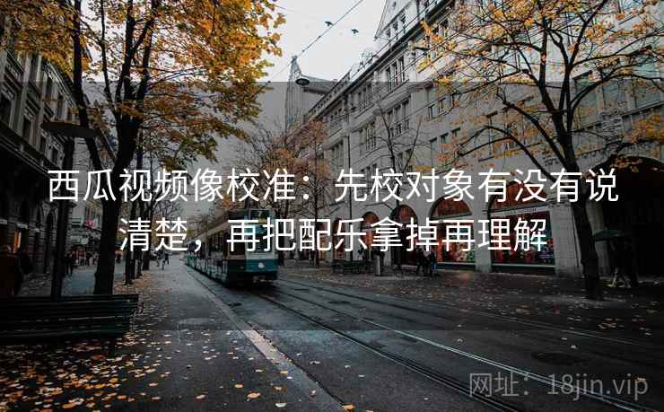 西瓜视频像校准：先校对象有没有说清楚，再把配乐拿掉再理解