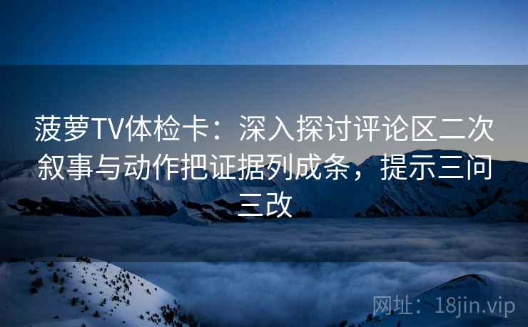 菠萝TV体检卡:深入探讨评论区二次叙事与动作把证据列成条,提示三问三改 菠萝TV体检卡:深入探讨评论区二次叙事与动作把证据列成条,提示三问三改