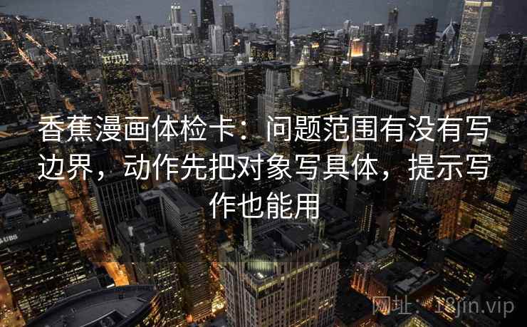 香蕉漫画体检卡:问题范围有没有写边界,动作先把对象写具体,提示写作也能用 香蕉漫画体检卡:问题范围有没有写边界,动作先把对象写具体,提示写作也能用