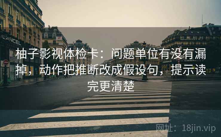 柚子影视体检卡:问题单位有没有漏掉,动作把推断改成假设句,提示读完更清楚 柚子影视体检卡:问题单位有没有漏掉,动作把推断改成假设句,提示读完更清楚