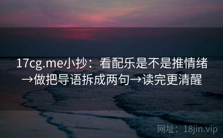 17cg.me小抄:看配乐是不是推情绪→做把导语拆成两句→读完更清醒 17cg.me小抄:看配乐是不是推情绪→做把导语拆成两句→读完更清醒
